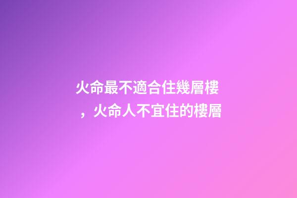 火命最不適合住幾層樓，火命人不宜住的樓層